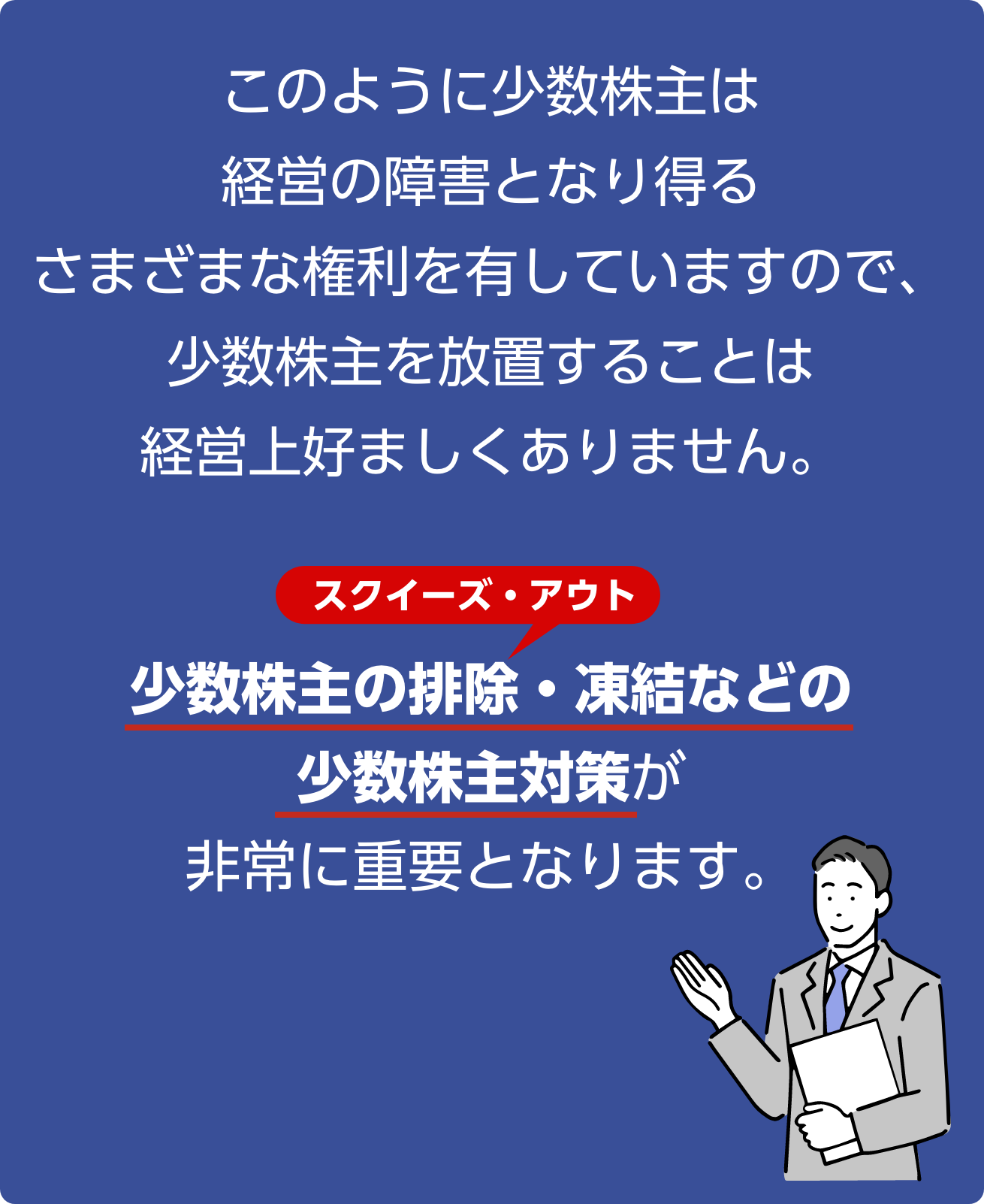 のように少数株主は経営の障害となり得るさまざまな権利を有していますので、少数株主を放置することは経営上好ましくありません。少数株主の排除・凍結などの少数株主対策が非常に重要となります。