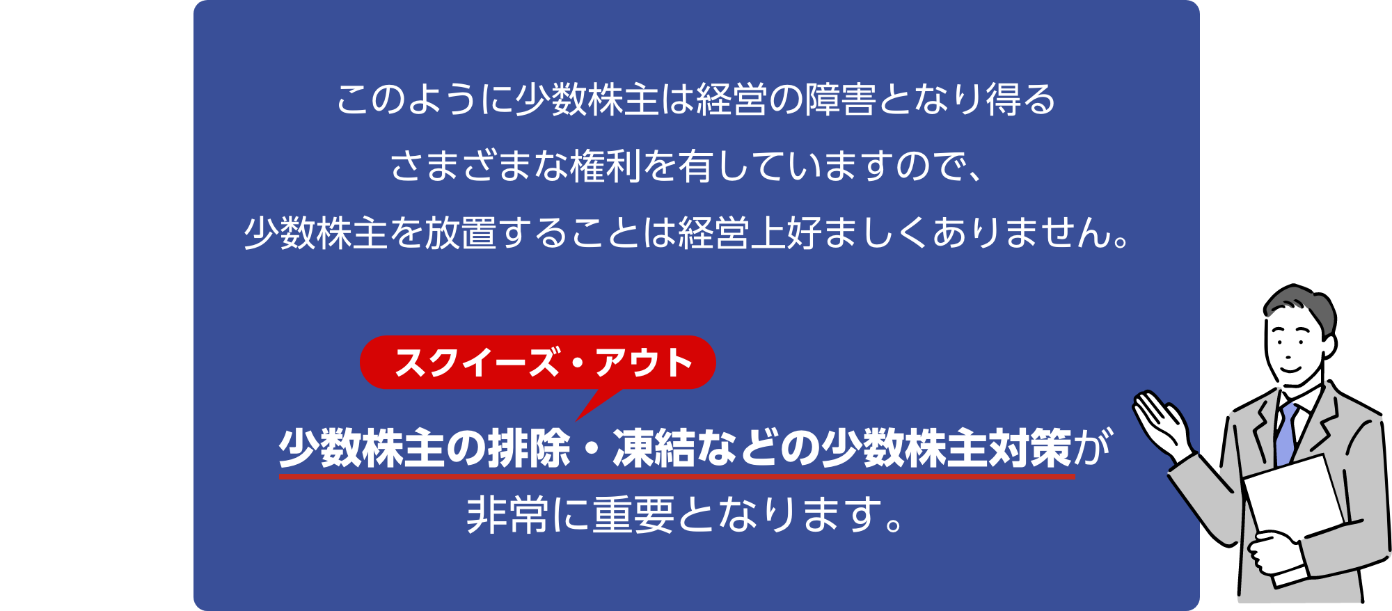 このように少数株主は経営の障害となり得るさまざまな権利を有していますので、少数株主を放置することは経営上好ましくありません。少数株主の排除・凍結などの少数株主対策が非常に重要となります。